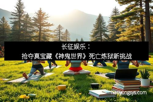 长征娱乐：抢夺真宝藏《神鬼世界》死亡炼狱新挑战